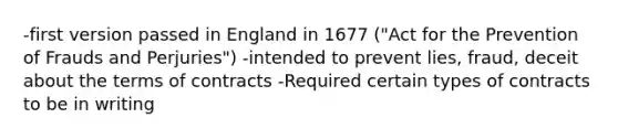 -first version passed in England in 1677 ("Act for the Prevention of Frauds and Perjuries") -intended to prevent lies, fraud, deceit about the terms of contracts -Required certain types of contracts to be in writing