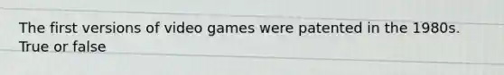 The first versions of video games were patented in the 1980s. True or false