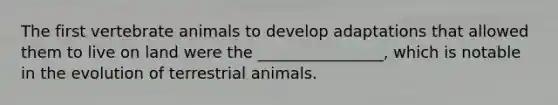 The first vertebrate animals to develop adaptations that allowed them to live on land were the ________________, which is notable in the evolution of terrestrial animals.