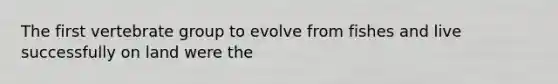 The first vertebrate group to evolve from fishes and live successfully on land were the