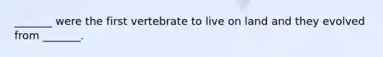 _______ were the first vertebrate to live on land and they evolved from _______.