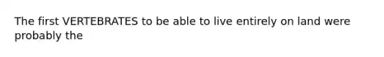 The first VERTEBRATES to be able to live entirely on land were probably the