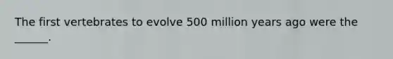 The first vertebrates to evolve 500 million years ago were the ______.