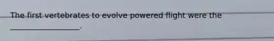 The first vertebrates to evolve powered flight were the __________________.