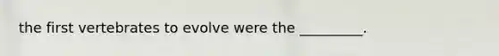 the first vertebrates to evolve were the _________.