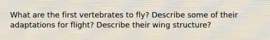 What are the first vertebrates to fly? Describe some of their adaptations for flight? Describe their wing structure?