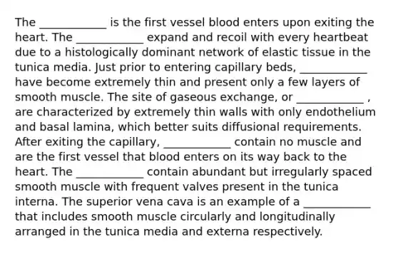 The ____________ is the first vessel blood enters upon exiting the heart. The ____________ expand and recoil with every heartbeat due to a histologically dominant network of elastic tissue in the tunica media. Just prior to entering capillary beds, ____________ have become extremely thin and present only a few layers of smooth muscle. The site of gaseous exchange, or ____________ , are characterized by extremely thin walls with only endothelium and basal lamina, which better suits diffusional requirements. After exiting the capillary, ____________ contain no muscle and are the first vessel that blood enters on its way back to the heart. The ____________ contain abundant but irregularly spaced smooth muscle with frequent valves present in the tunica interna. The superior vena cava is an example of a ____________ that includes smooth muscle circularly and longitudinally arranged in the tunica media and externa respectively.