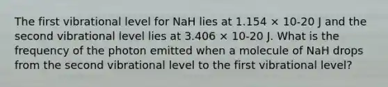 The first vibrational level for NaH lies at 1.154 × 10-20 J and the second vibrational level lies at 3.406 × 10-20 J. What is the frequency of the photon emitted when a molecule of NaH drops from the second vibrational level to the first vibrational level?