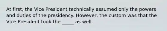 At first, the Vice President technically assumed only the powers and duties of the presidency. However, the custom was that the Vice President took the _____ as well.