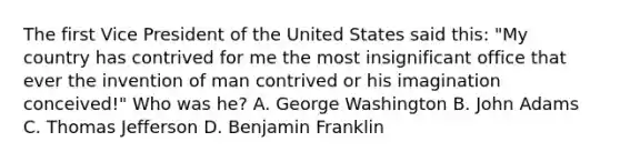 The first Vice President of the United States said this: "My country has contrived for me the most insignificant office that ever the invention of man contrived or his imagination conceived!" Who was he? A. George Washington B. John Adams C. Thomas Jefferson D. Benjamin Franklin