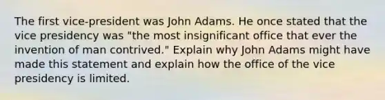 The first vice-president was John Adams. He once stated that the vice presidency was "the most insignificant office that ever the invention of man contrived." Explain why John Adams might have made this statement and explain how the office of the vice presidency is limited.