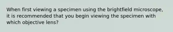 When first viewing a specimen using the brightfield microscope, it is recommended that you begin viewing the specimen with which objective lens?