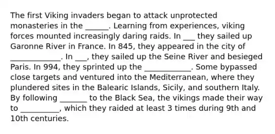 The first Viking invaders began to attack unprotected monasteries in the ______. Learning from experiences, viking forces mounted increasingly daring raids. In ___ they sailed up Garonne River in France. In 845, they appeared in the city of _____________. In ___, they sailed up the Seine River and besieged Paris. In 994, they sprinted up the ____________. Some bypassed close targets and ventured into the Mediterranean, where they plundered sites in the Balearic Islands, Sicily, and southern Italy. By following _______ to the Black Sea, the vikings made their way to __________, which they raided at least 3 times during 9th and 10th centuries.