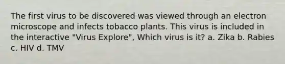 The first virus to be discovered was viewed through an electron microscope and infects tobacco plants. This virus is included in the interactive "Virus Explore", Which virus is it? a. Zika b. Rabies c. HIV d. TMV