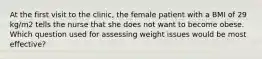 At the first visit to the clinic, the female patient with a BMI of 29 kg/m2 tells the nurse that she does not want to become obese. Which question used for assessing weight issues would be most effective?