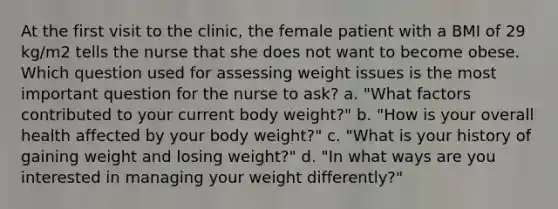 At the first visit to the clinic, the female patient with a BMI of 29 kg/m2 tells the nurse that she does not want to become obese. Which question used for assessing weight issues is the most important question for the nurse to ask? a. "What factors contributed to your current body weight?" b. "How is your overall health affected by your body weight?" c. "What is your history of gaining weight and losing weight?" d. "In what ways are you interested in managing your weight differently?"