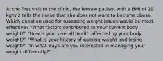 At the first visit to the clinic, the female patient with a BMI of 29 kg/m2 tells the nurse that she does not want to become obese. Which question used for assessing weight issues would be most effective? "What factors contributed to your current body weight?" "How is your overall health affected by your body weight?" "What is your history of gaining weight and losing weight?" "In what ways are you interested in managing your weight differently?"