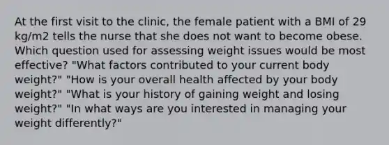 At the first visit to the clinic, the female patient with a BMI of 29 kg/m2 tells the nurse that she does not want to become obese. Which question used for assessing weight issues would be most effective? "What factors contributed to your current body weight?" "How is your overall health affected by your body weight?" "What is your history of gaining weight and losing weight?" "In what ways are you interested in managing your weight differently?"