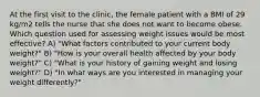 At the first visit to the clinic, the female patient with a BMI of 29 kg/m2 tells the nurse that she does not want to become obese. Which question used for assessing weight issues would be most effective? A) "What factors contributed to your current body weight?" B) "How is your overall health affected by your body weight?" C) "What is your history of gaining weight and losing weight?" D) "In what ways are you interested in managing your weight differently?"