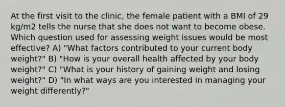 At the first visit to the clinic, the female patient with a BMI of 29 kg/m2 tells the nurse that she does not want to become obese. Which question used for assessing weight issues would be most effective? A) "What factors contributed to your current body weight?" B) "How is your overall health affected by your body weight?" C) "What is your history of gaining weight and losing weight?" D) "In what ways are you interested in managing your weight differently?"