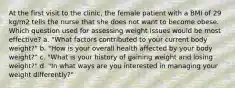 At the first visit to the clinic, the female patient with a BMI of 29 kg/m2 tells the nurse that she does not want to become obese. Which question used for assessing weight issues would be most effective? a. "What factors contributed to your current body weight?" b. "How is your overall health affected by your body weight?" c. "What is your history of gaining weight and losing weight?" d. "In what ways are you interested in managing your weight differently?"