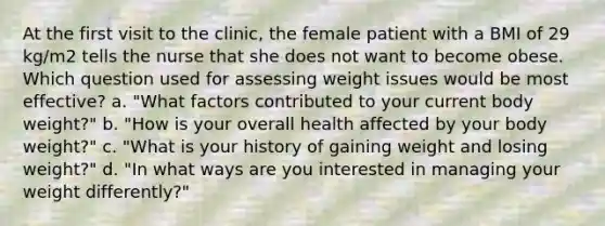 At the first visit to the clinic, the female patient with a BMI of 29 kg/m2 tells the nurse that she does not want to become obese. Which question used for assessing weight issues would be most effective? a. "What factors contributed to your current body weight?" b. "How is your overall health affected by your body weight?" c. "What is your history of gaining weight and losing weight?" d. "In what ways are you interested in managing your weight differently?"