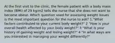 At the first visit to the clinic, the female patient with a body mass index (BMI) of 29 kg/m2 tells the nurse that she does not want to become obese. Which question used for assessing weight issues is the most important question for the nurse to ask? 1."What factors contributed to your current body weight?" 2 "How is your overall health affected by your body weight?" 3 "What is your history of gaining weight and losing weight?" 4 "In what ways are you interested in managing your weight differently?"