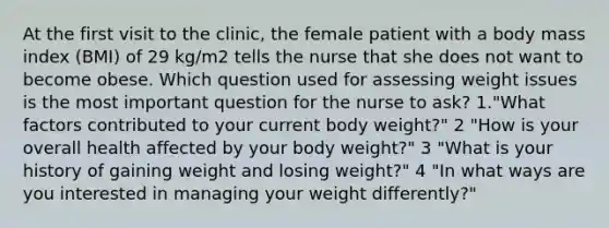 At the first visit to the clinic, the female patient with a body mass index (BMI) of 29 kg/m2 tells the nurse that she does not want to become obese. Which question used for assessing weight issues is the most important question for the nurse to ask? 1."What factors contributed to your current body weight?" 2 "How is your overall health affected by your body weight?" 3 "What is your history of gaining weight and losing weight?" 4 "In what ways are you interested in managing your weight differently?"