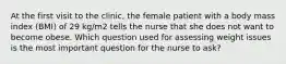 At the first visit to the clinic, the female patient with a body mass index (BMI) of 29 kg/m2 tells the nurse that she does not want to become obese. Which question used for assessing weight issues is the most important question for the nurse to ask?