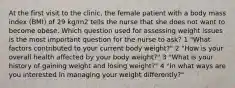 At the first visit to the clinic, the female patient with a body mass index (BMI) of 29 kg/m2 tells the nurse that she does not want to become obese. Which question used for assessing weight issues is the most important question for the nurse to ask? 1 "What factors contributed to your current body weight?" 2 "How is your overall health affected by your body weight?" 3 "What is your history of gaining weight and losing weight?" 4 "In what ways are you interested in managing your weight differently?"