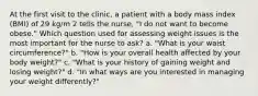 At the first visit to the clinic, a patient with a body mass index (BMI) of 29 kg/m 2 tells the nurse, "I do not want to become obese." Which question used for assessing weight issues is the most important for the nurse to ask? a. "What is your waist circumference?" b. "How is your overall health affected by your body weight?" c. "What is your history of gaining weight and losing weight?" d. "In what ways are you interested in managing your weight differently?"