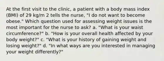 At the first visit to the clinic, a patient with a body mass index (BMI) of 29 kg/m 2 tells the nurse, "I do not want to become obese." Which question used for assessing weight issues is the most important for the nurse to ask? a. "What is your waist circumference?" b. "How is your overall health affected by your body weight?" c. "What is your history of gaining weight and losing weight?" d. "In what ways are you interested in managing your weight differently?"