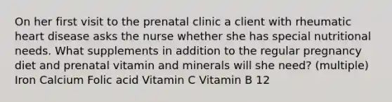 On her first visit to the prenatal clinic a client with rheumatic heart disease asks the nurse whether she has special nutritional needs. What supplements in addition to the regular pregnancy diet and prenatal vitamin and minerals will she need? (multiple) Iron Calcium Folic acid Vitamin C Vitamin B 12