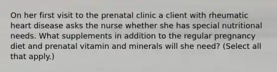 On her first visit to the prenatal clinic a client with rheumatic heart disease asks the nurse whether she has special nutritional needs. What supplements in addition to the regular pregnancy diet and prenatal vitamin and minerals will she need? (Select all that apply.)