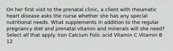 On her first visit to the prenatal clinic, a client with rheumatic heart disease asks the nurse whether she has any special nutritional needs. What supplements in addition to the regular pregnancy diet and prenatal vitamin and minerals will she need? Select all that apply. Iron Calcium Folic acid Vitamin C Vitamin B 12