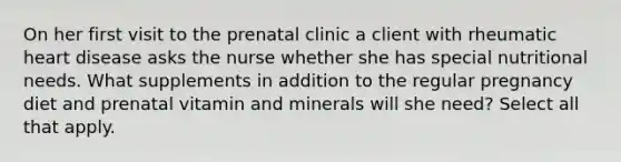 On her first visit to the prenatal clinic a client with rheumatic heart disease asks the nurse whether she has special nutritional needs. What supplements in addition to the regular pregnancy diet and prenatal vitamin and minerals will she need? Select all that apply.