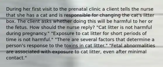 During her first visit to the prenatal clinic a client tells the nurse that she has a cat and is responsible for changing the cat's litter box. The client asks whether doing this will be harmful to her or the fetus. How should the nurse reply? "Cat litter is not harmful during pregnancy." "Exposure to cat litter for short periods of time is not harmful." "There are several factors that determine a person's response to the toxins in cat litter." "Fetal abnormalities are associated with exposure to cat litter, even after minimal contact."