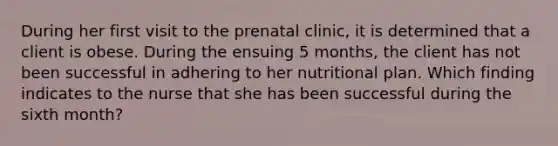 During her first visit to the prenatal clinic, it is determined that a client is obese. During the ensuing 5 months, the client has not been successful in adhering to her nutritional plan. Which finding indicates to the nurse that she has been successful during the sixth month?