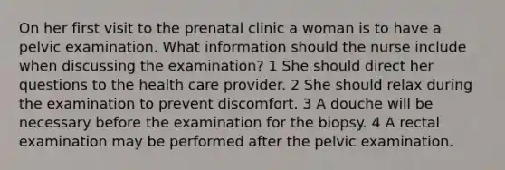 On her first visit to the prenatal clinic a woman is to have a pelvic examination. What information should the nurse include when discussing the examination? 1 She should direct her questions to the health care provider. 2 She should relax during the examination to prevent discomfort. 3 A douche will be necessary before the examination for the biopsy. 4 A rectal examination may be performed after the pelvic examination.