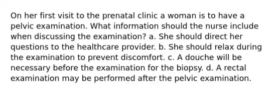 On her first visit to the prenatal clinic a woman is to have a pelvic examination. What information should the nurse include when discussing the examination? a. She should direct her questions to the healthcare provider. b. She should relax during the examination to prevent discomfort. c. A douche will be necessary before the examination for the biopsy. d. A rectal examination may be performed after the pelvic examination.