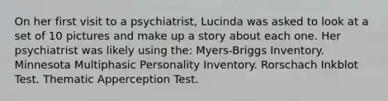 On her first visit to a psychiatrist, Lucinda was asked to look at a set of 10 pictures and make up a story about each one. Her psychiatrist was likely using the: Myers-Briggs Inventory. Minnesota Multiphasic Personality Inventory. Rorschach Inkblot Test. Thematic Apperception Test.