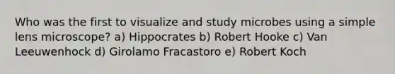 Who was the first to visualize and study microbes using a simple lens microscope? a) Hippocrates b) Robert Hooke c) Van Leeuwenhock d) Girolamo Fracastoro e) Robert Koch