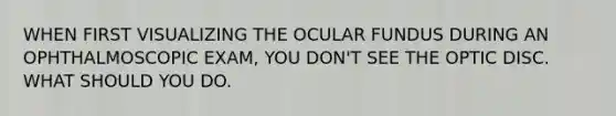 WHEN FIRST VISUALIZING THE OCULAR FUNDUS DURING AN OPHTHALMOSCOPIC EXAM, YOU DON'T SEE THE OPTIC DISC. WHAT SHOULD YOU DO.