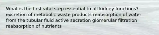 What is the first vital step essential to all kidney functions? excretion of metabolic waste products reabsorption of water from the tubular fluid active secretion glomerular filtration reabsorption of nutrients