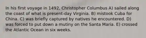 In his first voyage in 1492, Christopher Columbus A) sailed along the coast of what is present-day Virginia. B) mistook Cuba for China. C) was briefly captured by natives he encountered. D) was forced to put down a mutiny on the Santa Maria. E) crossed the Atlantic Ocean in six weeks.