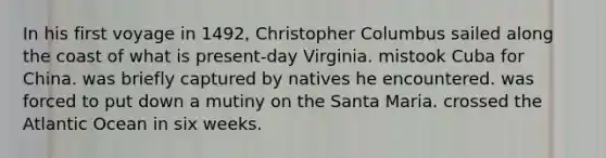 In his first voyage in 1492, Christopher Columbus sailed along the coast of what is present-day Virginia. mistook Cuba for China. was briefly captured by natives he encountered. was forced to put down a mutiny on the Santa Maria. crossed the Atlantic Ocean in six weeks.