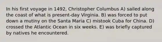 In his first voyage in 1492, Christopher Columbus A) sailed along the coast of what is present-day Virginia. B) was forced to put down a mutiny on the Santa Maria C) mistook Cuba for China. D) crossed the Atlantic Ocean in six weeks. E) was briefly captured by natives he encountered.