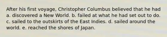 After his first voyage, Christopher Columbus believed that he had a. discovered a New World. b. failed at what he had set out to do. c. sailed to the outskirts of the East Indies. d. sailed around the world. e. reached the shores of Japan.