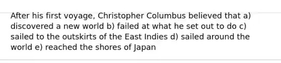 After his first voyage, Christopher Columbus believed that a) discovered a new world b) failed at what he set out to do c) sailed to the outskirts of the East Indies d) sailed around the world e) reached the shores of Japan