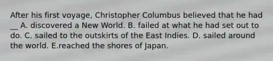 After his first voyage, Christopher Columbus believed that he had __ A. discovered a New World. B. failed at what he had set out to do. C. sailed to the outskirts of the East Indies. D. sailed around the world. E.reached the shores of Japan.